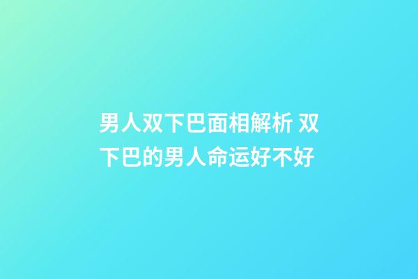 男人双下巴面相解析 双下巴的男人命运好不好